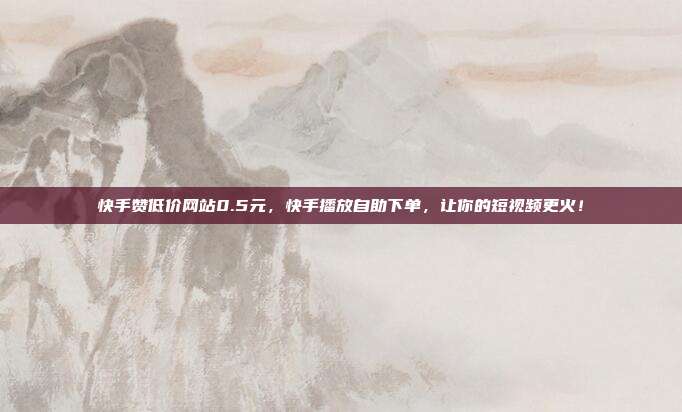 快手赞低价网站0.5元,快手播放自助下单,让你的短视频更火!