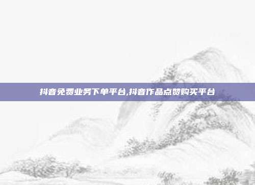抖音免费业务下单平台,抖音作品点赞购买平台