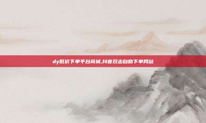 dy低价下单平台商城,抖音双击自助下单网站