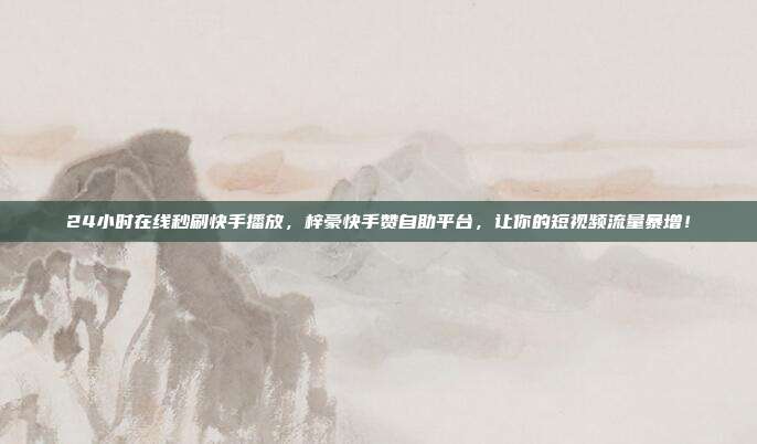 24小时在线秒刷快手播放,梓豪快手赞自助平台,让你的短视频流量暴增!