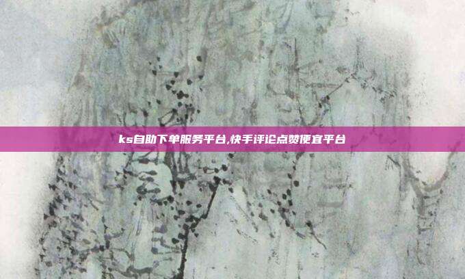 ks自助下单服务平台,快手评论点赞便宜平台