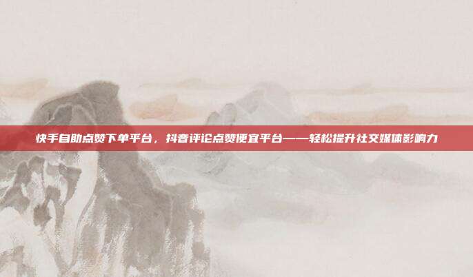 快手自助点赞下单平台,抖音评论点赞便宜平台——轻松提升社交媒体影响力