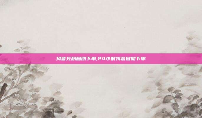 抖音充粉自助下单,24小时抖音自助下单