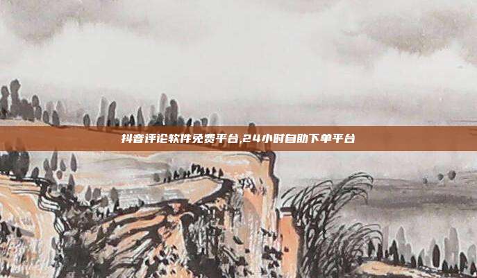 抖音评论软件免费平台,24小时自助下单平台