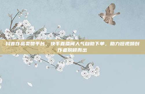 抖音作品卖赞平台,快手直播间人气自助下单,助力短视频创作者脱颖而出