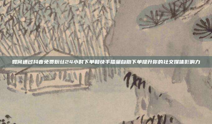 如何通过抖音免费粉丝24小时下单和快手播量自助下单提升你的社交媒体影响力