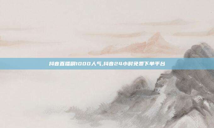 抖音直播刷1000人气,抖音24小时免费下单平台