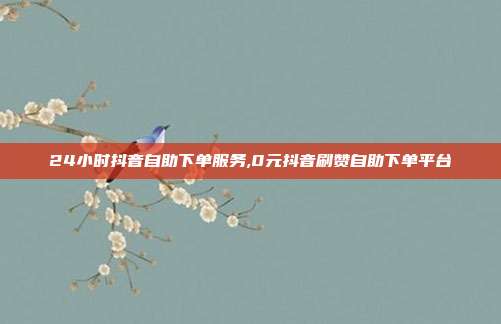 24小时抖音自助下单服务,0元抖音刷赞自助下单平台