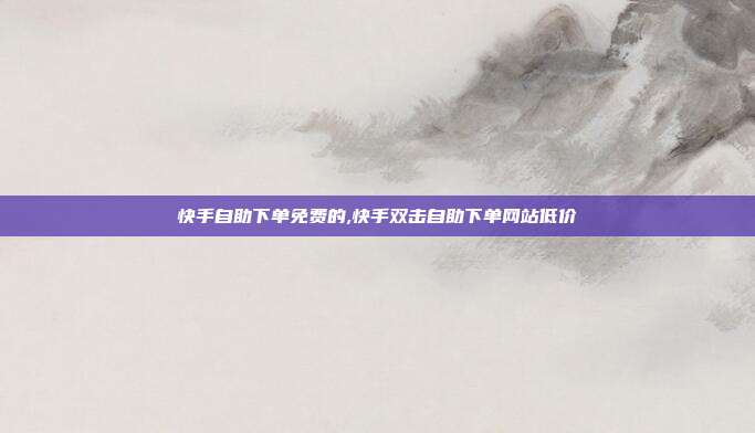 快手自助下单免费的,快手双击自助下单网站低价