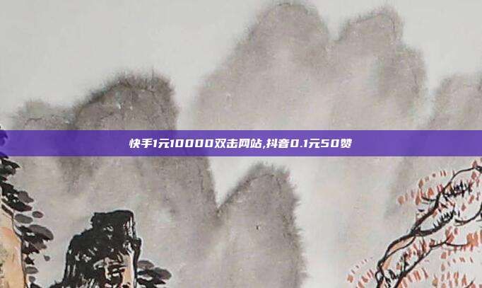 快手1元10000双击网站,抖音0.1元50赞