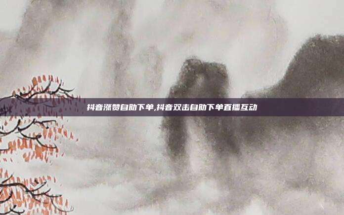 抖音涨赞自助下单,抖音双击自助下单直播互动