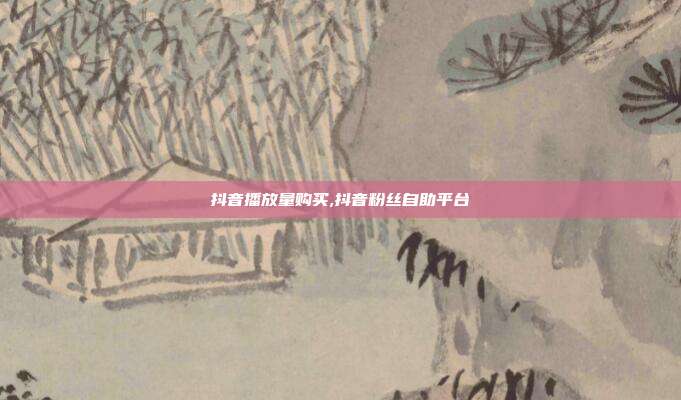 抖音播放量购买,抖音粉丝自助平台