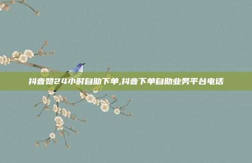抖音赞24小时自助下单,抖音下单自助业务平台电话