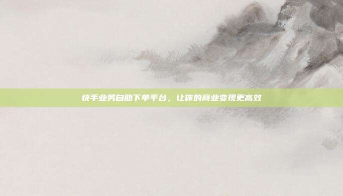 快手业务自助下单平台，让你的商业变现更高效