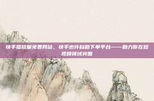 快手播放量免费网站，快手也许自助下单平台——助力你在短视频领域突围