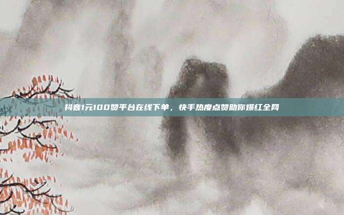 抖音1元100赞平台在线下单,快手热度点赞助你爆红全网