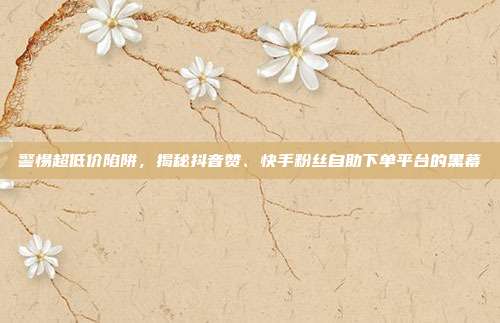 警惕超低价陷阱，揭秘抖音赞、快手粉丝自助下单平台的黑幕
