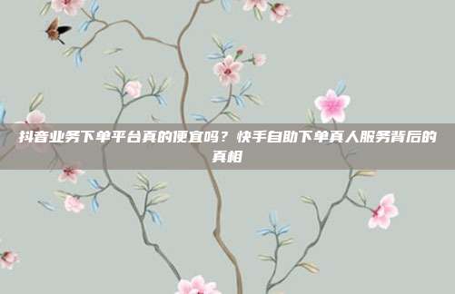 抖音业务下单平台真的便宜吗？快手自助下单真人服务背后的真相