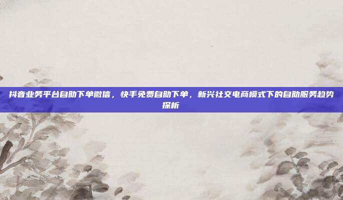 抖音业务平台自助下单微信，快手免费自助下单，新兴社交电商模式下的自助服务趋势探析