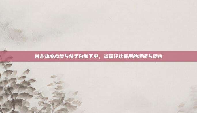 抖音热度点赞与快手自助下单，流量狂欢背后的逻辑与隐忧