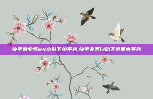 快手赞业务24小时下单平台,快手业务自助下单便宜平台
