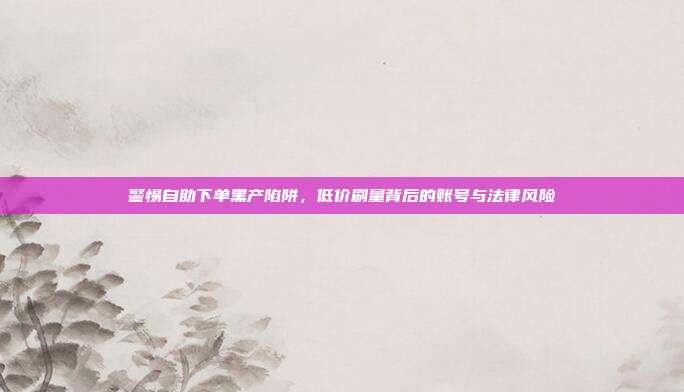 警惕自助下单黑产陷阱，低价刷量背后的账号与法律风险