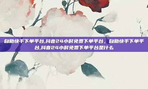 自助快手下单平台,抖音24小时免费下单平台,自助快手下单平台,抖音24小时免费下单平台是什么
