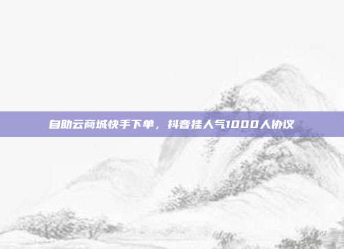 自助云商城快手下单,抖音挂人气1000人协议