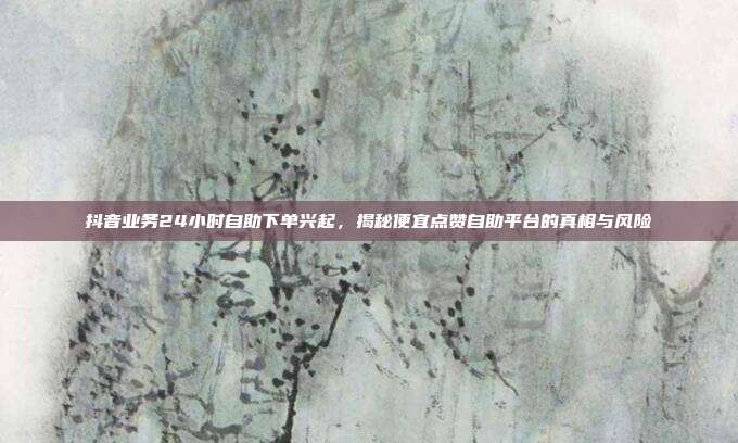 抖音业务24小时自助下单兴起，揭秘便宜点赞自助平台的真相与风险