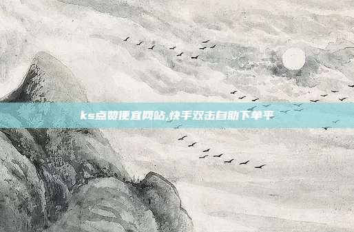 ks点赞便宜网站,快手双击自助下单平