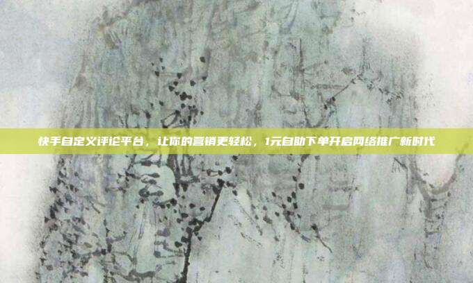 快手自定义评论平台,让你的营销更轻松,1元自助下单开启网络推广新时代