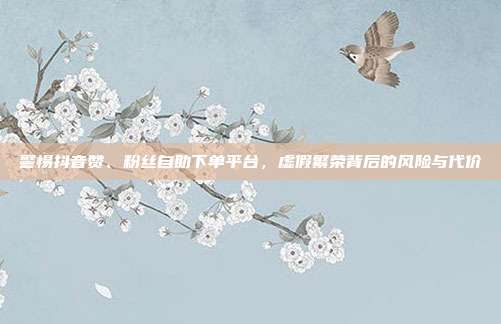 警惕抖音赞、粉丝自助下单平台，虚假繁荣背后的风险与代价