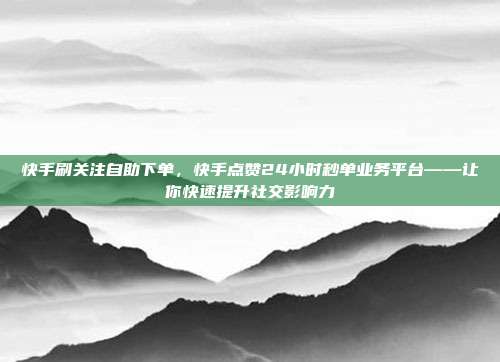 快手刷关注自助下单,快手点赞24小时秒单业务平台——让你快速提升社交影响力