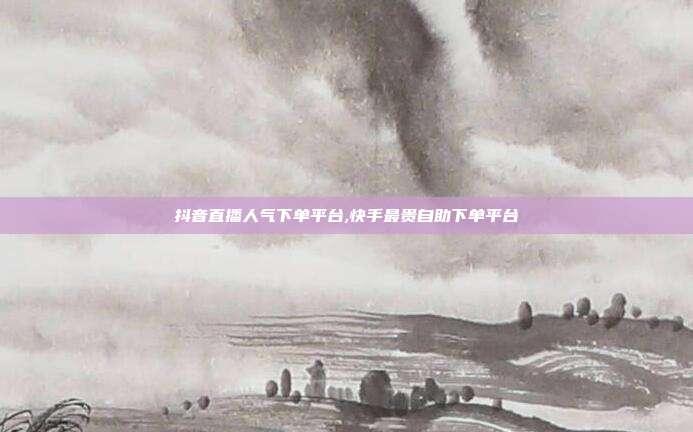 抖音直播人气下单平台,快手最贵自助下单平台