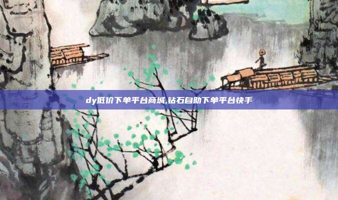 dy低价下单平台商城,钻石自助下单平台快手