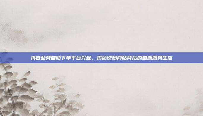 抖音业务自助下单平台兴起，揭秘涨粉网站背后的自助服务生态