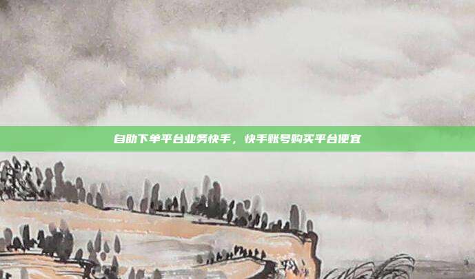 自助下单平台业务快手,快手账号购买平台便宜