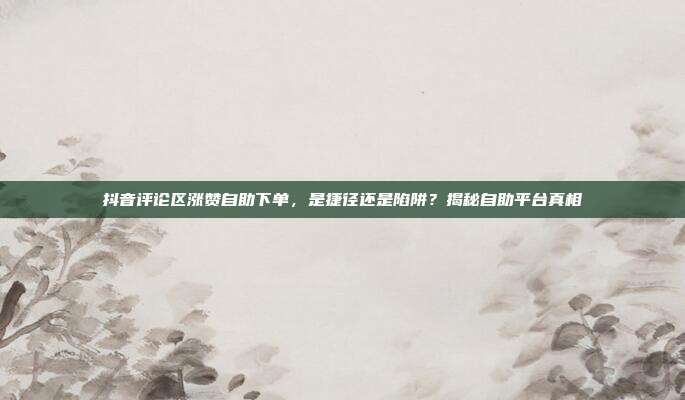 抖音评论区涨赞自助下单，是捷径还是陷阱？揭秘自助平台真相