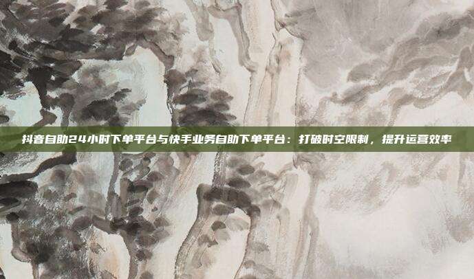 抖音自助24小时下单平台与快手业务自助下单平台：打破时空限制，提升运营效率