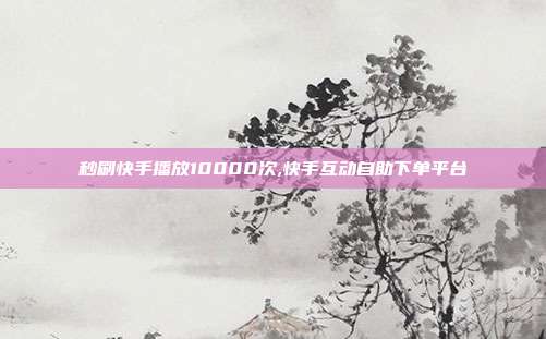 秒刷快手播放10000次,快手互动自助下单平台