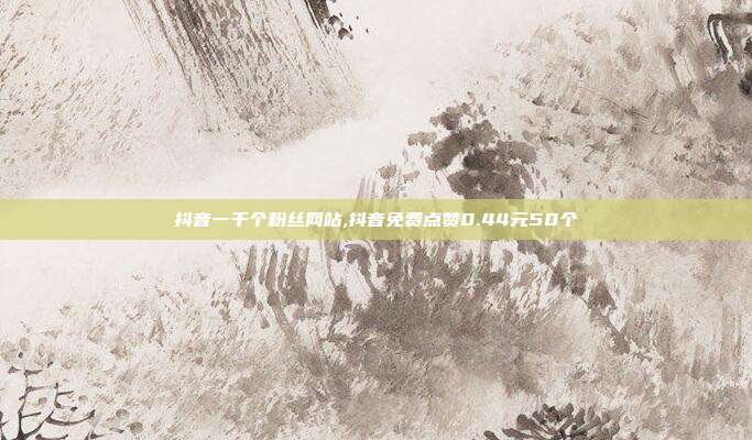 抖音一千个粉丝网站,抖音免费点赞0.44元50个