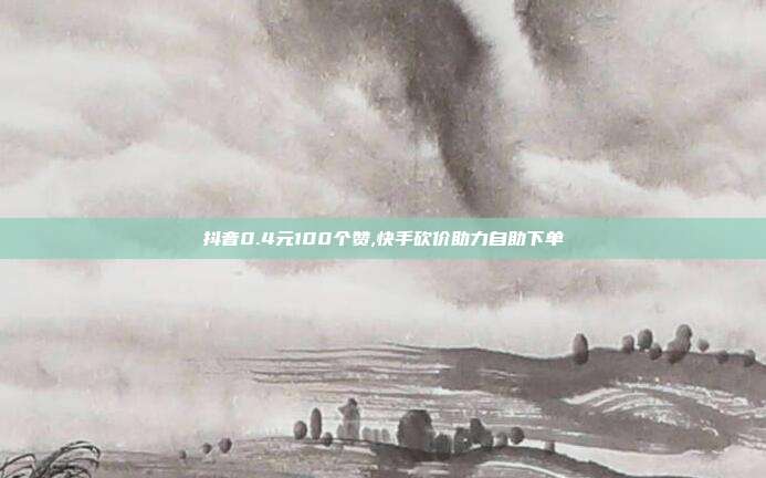 抖音0.4元100个赞,快手砍价助力自助下单