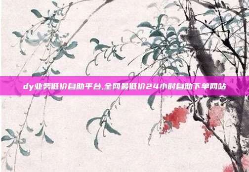 dy业务低价自助平台,全网最低价24小时自助下单网站