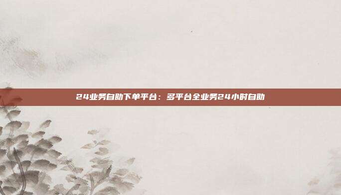 24业务自助下单平台:多平台全业务24小时自助