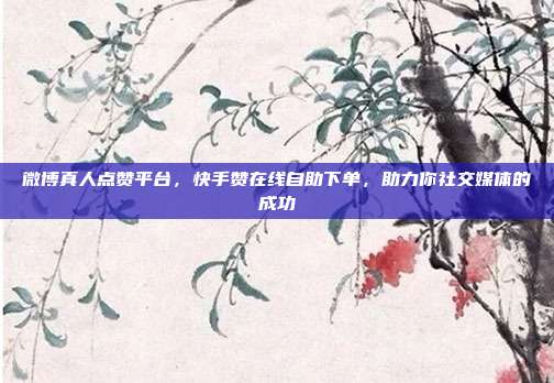 微博真人点赞平台,快手赞在线自助下单,助力你社交媒体的成功