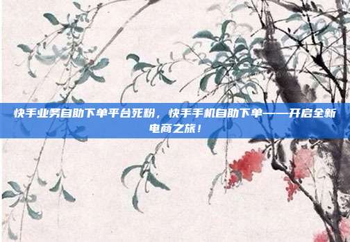 快手业务自助下单平台死粉,快手手机自助下单——开启全新电商之旅!
