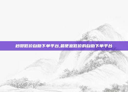 秒赞低价自助下单平台,最便宜低价的自助下单平台