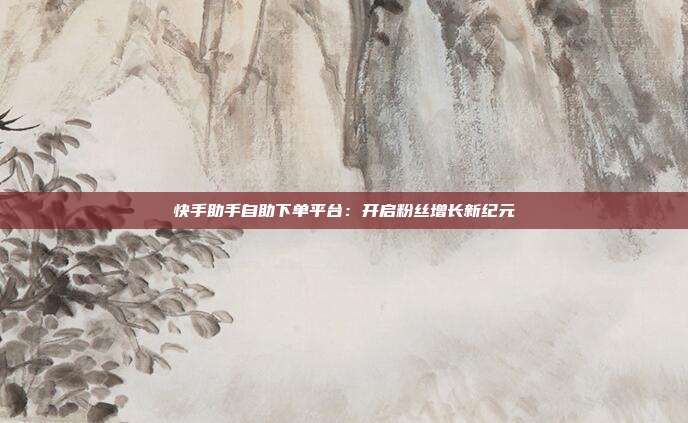 快手助手自助下单平台:开启粉丝增长新纪元