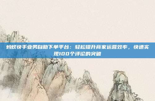 蚂蚁快手业务自助下单平台:轻松提升商家运营效率,快速实现100个评论的突破