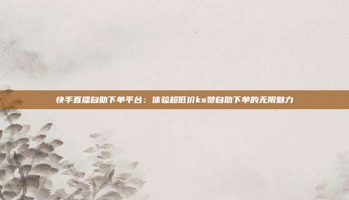 快手直播自助下单平台:体验超低价ks赞自助下单的无限魅力